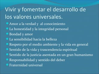 Vivir y fomentar el desarrollo de
los valores universales.
Amor a la verdad y al conocimiento
La honestidad y la integridad personal
Bondad y amor
La sensibilidad hacia la belleza
Respeto por el medio ambiente y la vida en general
Sentido de la vida y trascendencia espiritual
Sentido de la justicia asentada en un gran humanismo
Responsabilidad y sentido del deber
Fraternidad universal

 