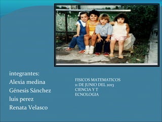 integrantes:
Alexia medina
Génesis Sánchez
luis perez
Renata Velasco

FISICOS MATEMATICOS
11 DE JUNIO DEL 2013
CIENCIA Y T
ECNOLOGIA

 