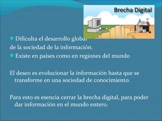 Dificulta el desarrollo global

de la sociedad de la información.
Existe en países como en regiones del mundo
El deseo es evolucionar la información hasta que se
transforme en una sociedad de conocimiento.
Para esto es esencia cerrar la brecha digital, para poder
dar información en el mundo entero.

 
