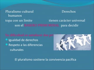 Pluralismo cultural
Derechos
humanos
topa con un limite
tienen carácter universal
son el RASERO PRIMORDIAL para decidir
Su dificultad es satisfacer dos principios
Igualdad de derechos
Respeto a las diferencias
culturales
El pluralismo sostiene la convivencia pacifica

 