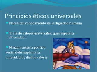 Principios éticos universales
Nacen del conocimiento de la dignidad humana
Trata de valores universales, que respeta la

diversidad…

Ningún sistema político

social debe suplanta la
autoridad de dichos valores.

 