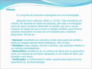 Método
É o conjunto de processos empregados em uma investigação.
Segundo Cervo e Bervian (2002, p. 23-25), “não inventamos um
método, ele depende do objeto da pesquisa, pois toda a investigação
nasce de algum problema observado ou sentido, por isso o uso do
conjunto de etapas de que se serve o método científico, para fornecer
subsídios necessários na busca de um resultado para a hipótese
pesquisada.” Ele de ser:
• Racional: constituído por conceitos, tendo como ponto de partida e
ponto de chegada apenas ideias (hipóteses), não os fatos.
• Metódico: segue etapas, normas e técnicas, cuja aplicação obedece a
um método preestabelecido.
• Sistemático: constitui-se de um sistema de ideias que se apresentam
como um conjunto de princípios adequados a uma classe de fatos, que
compõem uma teoria.
• Verificação: o conhecimento é válido, quando passa pela prova da
experiência ou, da demonstração.
 
