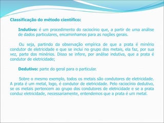 Classificação do método científico:
Indutivo: é um procedimento do raciocínio que, a partir de uma análise
de dados particulares, encaminhamos para as noções gerais.
Ou seja, partindo da observação empírica de que a prata é minério
condutor de eletricidade e que se inclui no grupo dos metais, ela faz, por sua
vez, parte dos minérios. Disso se infere, por análise indutiva, que a prata é
condutor de eletricidade;
Dedutivo: parte do geral para o particular.
Sobre o mesmo exemplo, todos os metais são condutores de eletricidade.
A prata é um metal, logo, é condutor de eletricidade. Pelo raciocínio dedutivo,
se os metais pertencem ao grupo dos condutores de eletricidade e se a prata
conduz eletricidade, necessariamente, entendemos que a prata é um metal.
 