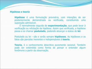 Hipótese e teoria
Hipótese é uma formulação provisória, com intenções de ser
posteriormente demonstrada ou verificada, constituindo uma
suposição admissível.
É normalmente seguida de experimentação, que pode levar à
verificação ou refutação da hipótese. Assim que verificada, a hipótese
passa a se chamar postulado, podendo alcançar o status de lei.
Postulado ou lei - são e serão sempre hipóteses. As hipóteses e os
fatos são parcelas inerentes e indispensáveis à teoria.
Teoria, é o conhecimento descritivo puramente racional. Também
pode ser entendido como forma de pensar e entender algum
fenômeno a partir da observação.
 
