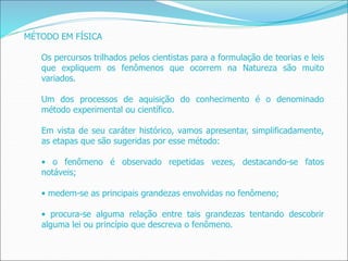 MÉTODO EM FÍSICA
Os percursos trilhados pelos cientistas para a formulação de teorias e leis
que expliquem os fenômenos que ocorrem na Natureza são muito
variados.
Um dos processos de aquisição do conhecimento é o denominado
método experimental ou científico.
Em vista de seu caráter histórico, vamos apresentar, simplificadamente,
as etapas que são sugeridas por esse método:
• o fenômeno é observado repetidas vezes, destacando-se fatos
notáveis;
• medem-se as principais grandezas envolvidas no fenômeno;
• procura-se alguma relação entre tais grandezas tentando descobrir
alguma lei ou princípio que descreva o fenômeno.
 