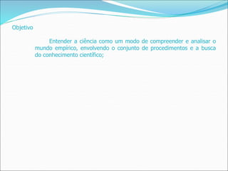 Objetivo
Entender a ciência como um modo de compreender e analisar o
mundo empírico, envolvendo o conjunto de procedimentos e a busca
do conhecimento científico;
 