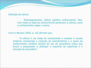 Definição de ciência
Etimologicamente, ciência significa conhecimento. Mas,
nem todos os tipos de conhecimento pertencem à ciência, como
o conhecimento vulgar e outros.
Cervo e Bervian (2002, p. 16) afirmam que:
“A ciência é um modo de compreender e analisar o mundo
empírico, envolvendo o conjunto de procedimentos e a busca do
conhecimento científico através do uso da consciência crítica que
levará o pesquisador a distinguir o essencial do superficial e o
principal do secundário.”
 