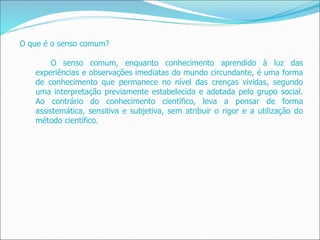 O que é o senso comum?
O senso comum, enquanto conhecimento aprendido à luz das
experiências e observações imediatas do mundo circundante, é uma forma
de conhecimento que permanece no nível das crenças vividas, segundo
uma interpretação previamente estabelecida e adotada pelo grupo social.
Ao contrário do conhecimento científico, leva a pensar de forma
assistemática, sensitiva e subjetiva, sem atribuir o rigor e a utilização do
método científico.
 