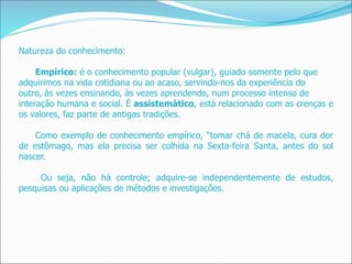 Natureza do conhecimento:
Empírico: é o conhecimento popular (vulgar), guiado somente pelo que
adquirimos na vida cotidiana ou ao acaso, servindo-nos da experiência do
outro, às vezes ensinando, às vezes aprendendo, num processo intenso de
interação humana e social. É assistemático, está relacionado com as crenças e
os valores, faz parte de antigas tradições.
Como exemplo de conhecimento empírico, “tomar chá de macela, cura dor
de estômago, mas ela precisa ser colhida na Sexta-feira Santa, antes do sol
nascer.
Ou seja, não há controle; adquire-se independentemente de estudos,
pesquisas ou aplicações de métodos e investigações.
 