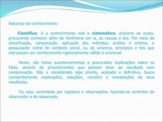 Natureza do conhecimento:
Científico: é o conhecimento real e sistemático, próximo ao exato,
procurando conhecer além do fenômeno em si, as causas e leis. Por meio da
classificação, comparação, aplicação dos métodos, análise e síntese, o
pesquisador extrai do contexto social, ou do universo, princípios e leis que
estruturam um conhecimento rigorosamente válido e universal.
Neste, são feitos questionamentos e procuradas explicações sobre os
fatos, através de procedimentos que possam levar ao resultado com
comprovação. Não e considerado algo pronto, acabado e definitivo, busca
constantemente explicações, soluções, revisões e reavaliações de seus
resultados.
Ou seja, controlado por registros e observações, fazendo-se controles do
observador e do observado.
 