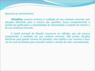 Natureza do conhecimento:
Filosófico: procura conhecer a realidade em seu contexto universal, sem
soluções definitivas para a maioria das questões; busca constantemente o
sentido da justificação e a possibilidade de interpretação a respeito do homem e
de sua existência concreta.
A tarefa principal da filosofia resume-se na reflexão, pois ela procura
compreender a realidade em seu contexto universal. Não produz soluções
definitivas para grande número de questões, mas habilita o ser humano a fazer
uso de suas faculdades para entender melhor o sentido da vida, concretamente.
 