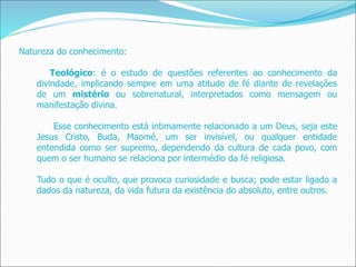 Natureza do conhecimento:
Teológico: é o estudo de questões referentes ao conhecimento da
divindade, implicando sempre em uma atitude de fé diante de revelações
de um mistério ou sobrenatural, interpretados como mensagem ou
manifestação divina.
Esse conhecimento está intimamente relacionado a um Deus, seja este
Jesus Cristo, Buda, Maomé, um ser invisível, ou qualquer entidade
entendida como ser supremo, dependendo da cultura de cada povo, com
quem o ser humano se relaciona por intermédio da fé religiosa.
Tudo o que é oculto, que provoca curiosidade e busca; pode estar ligado a
dados da natureza, da vida futura da existência do absoluto, entre outros.
 
