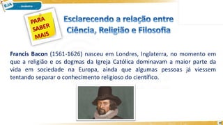 10
Francis Bacon (1561-1626) nasceu em Londres, Inglaterra, no momento em
que a religião e os dogmas da Igreja Católica dominavam a maior parte da
vida em sociedade na Europa, ainda que algumas pessoas já viessem
tentando separar o conhecimento religioso do científico.
 