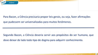 11
Para Bacon, a Ciência precisaria propor leis gerais, ou seja, fazer afirmações
que pudessem ser universalizadas para muitos fenômenos.
Segundo Bacon, a Ciência deveria servir aos propósitos do ser humano, que
deve deixar de lado todo tipo de dogma para adquirir conhecimento.
 