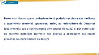 12
Bacon considerava que o conhecimento só poderia ser alcançado mediante
a experiência sensorial, opondo-se, assim, ao racionalismo de Descartes
(que entendia que o conhecimento vem apenas da razão) e, por outro lado,
da corrente metafísica (corrente que prioriza a abordagem das causas
primárias do conhecimento ou do ser).
 