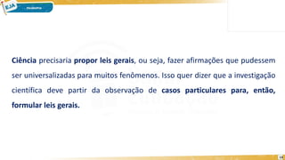 13
Ciência precisaria propor leis gerais, ou seja, fazer afirmações que pudessem
ser universalizadas para muitos fenômenos. Isso quer dizer que a investigação
científica deve partir da observação de casos particulares para, então,
formular leis gerais.
 