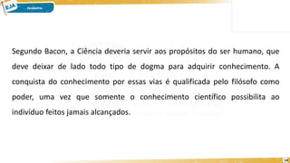 14
Segundo Bacon, a Ciência deveria servir aos propósitos do ser humano, que
deve deixar de lado todo tipo de dogma para adquirir conhecimento. A
conquista do conhecimento por essas vias é qualificada pelo filósofo como
poder, uma vez que somente o conhecimento científico possibilita ao
indivíduo feitos jamais alcançados.
 