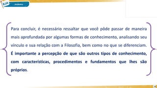 15
Para concluir, é necessário ressaltar que você pôde passar de maneira
mais aprofundada por algumas formas de conhecimento, analisando seu
vínculo e sua relação com a Filosofia, bem como no que se diferenciam.
É importante a percepção de que são outros tipos de conhecimento,
com características, procedimentos e fundamentos que lhes são
próprios.
 