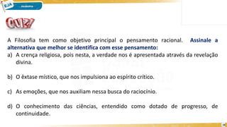 16
A Filosofia tem como objetivo principal o pensamento racional. Assinale a
alternativa que melhor se identifica com esse pensamento:
a) A crença religiosa, pois nesta, a verdade nos é apresentada através da revelação
divina.
b) O êxtase místico, que nos impulsiona ao espírito crítico.
c) As emoções, que nos auxiliam nessa busca do raciocínio.
d) O conhecimento das ciências, entendido como dotado de progresso, de
continuidade.
 