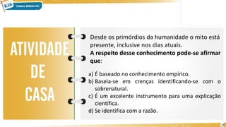 17
Desde os primórdios da humanidade o mito está
presente, inclusive nos dias atuais.
A respeito desse conhecimento pode-se afirmar
que:
a) É baseado no conhecimento empírico.
b) Baseia-se em crenças identificando-se com o
sobrenatural.
c) É um excelente instrumento para uma explicação
científica.
d) Se identifica com a razão.
 