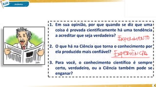 3
1. Em sua opinião, por que quando se diz que uma
coisa é provada cientificamente há uma tendência
a acreditar que seja verdadeira?
2. O que há na Ciência que torna o conhecimento por
ela produzido mais confiável?
3. Para você, o conhecimento científico é sempre
certo, verdadeiro, ou a Ciência também pode se
enganar?
 