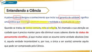 4
A palavra ciência designa o conhecimento que inclui sua garantia de validade, significa
uma prática que investiga sistematicamente a realidade e a produção de saber.
Quando se tratou de senso comum, mito e religião, foi chamada a sua atenção ao
cuidado que é preciso manter para não diminuir esses saberes diante do status do
pensamento científico, já que muitas vezes se assume como verdade absoluta (isto
é, aquela verdade incontestável e, por isso, a única a ser aceita) somente aquilo
que pode ser comprovado pela Ciência.
 