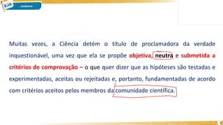 5
Muitas vezes, a Ciência detém o título de proclamadora da verdade
inquestionável, uma vez que ela se propõe objetiva, neutra e submetida a
critérios de comprovação – o que quer dizer que as hipóteses são testadas e
experimentadas, aceitas ou rejeitadas e, portanto, fundamentadas de acordo
com critérios aceitos pelos membros da comunidade científica.
 