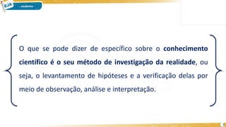 7
O que se pode dizer de específico sobre o conhecimento
científico é o seu método de investigação da realidade, ou
seja, o levantamento de hipóteses e a verificação delas por
meio de observação, análise e interpretação.
 