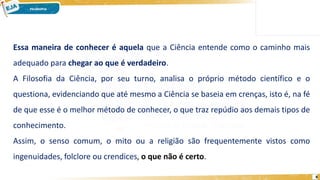 8
Essa maneira de conhecer é aquela que a Ciência entende como o caminho mais
adequado para chegar ao que é verdadeiro.
A Filosofia da Ciência, por seu turno, analisa o próprio método científico e o
questiona, evidenciando que até mesmo a Ciência se baseia em crenças, isto é, na fé
de que esse é o melhor método de conhecer, o que traz repúdio aos demais tipos de
conhecimento.
Assim, o senso comum, o mito ou a religião são frequentemente vistos como
ingenuidades, folclore ou crendices, o que não é certo.
 