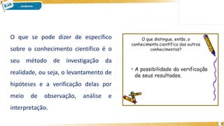 9
O que se pode dizer de específico
sobre o conhecimento científico é o
seu método de investigação da
realidade, ou seja, o levantamento de
hipóteses e a verificação delas por
meio de observação, análise e
interpretação.
 