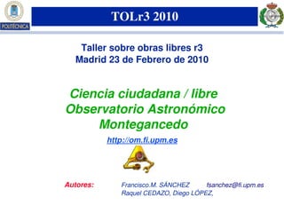 TOLr3 2010

    Taller sobre obras libres r3
   Madrid 23 de Febrero de 2010


 Ciencia ciudadana / libre
 Observatorio Astronómico 
     Montegancedo
             http://om.fi.upm.es




Autores:           Francisco.M. SÁNCHEZ     fsanchez@fi.upm.es 
                   Raquel CEDAZO, Diego LÓPEZ,
        Copyleft  2010 Ciclope group (ciclope.info)   Madrid, 23 Feb. 2010
 