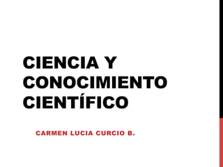CIENCIA Y
CONOCIMIENTO
CIENTÍFICO
CARMEN LUCIA CURCIO B.
 