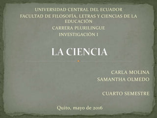 CARLA MOLINA
SAMANTHA OLMEDO
CUARTO SEMESTRE
Quito, mayo de 2016
UNIVERSIDAD CENTRAL DEL ECUADOR
FACULTAD DE FILOSOFÍA, LETRAS Y CIENCIAS DE LA
EDUCACIÓN
CARRERA PLURILINGUE
INVESTIGACIÓN I
 