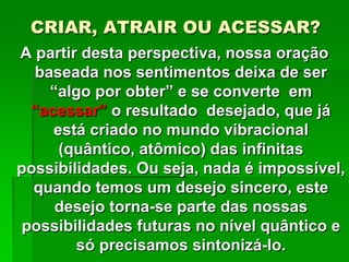CRIAR, ATRAIR OU ACESSAR?
A partir desta perspectiva, nossa oração
baseada nos sentimentos deixa de ser
“algo por obter” e se converte em
“acessar” o resultado desejado, que já
está criado no mundo vibracional
(quântico, atômico) das infinitas
possibilidades. Ou seja, nada é impossível,
quando temos um desejo sincero, este
desejo torna-se parte das nossas
possibilidades futuras no nível quântico e
só precisamos sintonizá-lo.
 