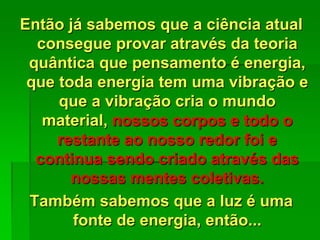 Então já sabemos que a ciência atual
consegue provar através da teoria
quântica que pensamento é energia,
que toda energia tem uma vibração e
que a vibração cria o mundo
material, nossos corpos e todo o
restante ao nosso redor foi e
continua sendo criado através das
nossas mentes coletivas.
Também sabemos que a luz é uma
fonte de energia, então...
 