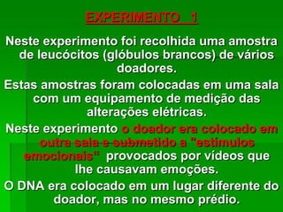 EXPERIMENTO 1
Neste experimento foi recolhida uma amostra
de leucócitos (glóbulos brancos) de vários
doadores.
Estas amostras foram colocadas em uma sala
com um equipamento de medição das
alterações elétricas.
Neste experimento o doador era colocado em
outra sala e submetido a "estímulos
emocionais“ provocados por vídeos que
lhe causavam emoções.
O DNA era colocado em um lugar diferente do
doador, mas no mesmo prédio.
 