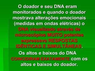 O doador e seu DNA eram
monitorados e quando o doador
mostrava alterações emocionais
(medidas em ondas elétricas) o
DNA visualizado através de
microscópios MUITO potentes
expressava RESPOSTAS
IDÊNTICAS E SIMULTÂNEAS.
Os altos e baixos do DNA
COINCIDIRAM EXATAMENTE com os
altos e baixos do doador.
 