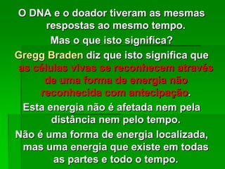 O DNA e o doador tiveram as mesmas
respostas ao mesmo tempo.
Mas o que isto significa?
Gregg Braden diz que isto significa que
as células vivas se reconhecem através
de uma forma de energia não
reconhecida com antecipação.
Esta energia não é afetada nem pela
distância nem pelo tempo.
Não é uma forma de energia localizada,
mas uma energia que existe em todas
as partes e todo o tempo.
 