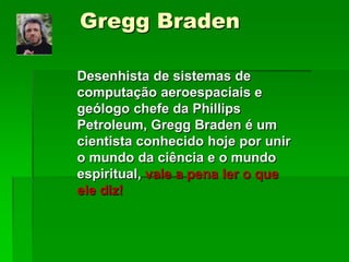 Gregg Braden
Desenhista de sistemas de
computação aeroespaciais e
geólogo chefe da Phillips
Petroleum, Gregg Braden é um
cientista conhecido hoje por unir
o mundo da ciência e o mundo
espiritual, vale a pena ler o que
ele diz!
 