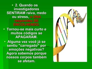  2. Quando os
investigadores
SENTIRAM raiva, medo
ou stress, o DNA
respondeu SE
ENCOLHENDO.
 Tornou-se mais curto e
muitos códigos se
APAGARAM.
 Alguma vez você já se
sentiu "carregado" por
emoções negativas?
Agora sabemos porque
nossos corpos também
se afetam.
 
