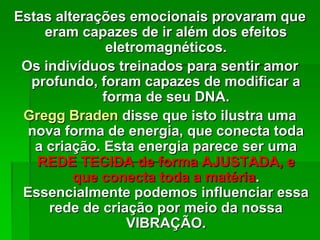 Estas alterações emocionais provaram que
eram capazes de ir além dos efeitos
eletromagnéticos.
Os indivíduos treinados para sentir amor
profundo, foram capazes de modificar a
forma de seu DNA.
Gregg Braden disse que isto ilustra uma
nova forma de energia, que conecta toda
a criação. Esta energia parece ser uma
REDE TECIDA de forma AJUSTADA, e
que conecta toda a matéria.
Essencialmente podemos influenciar essa
rede de criação por meio da nossa
VIBRAÇÃO.
 