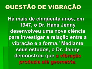 QUESTÃO DE VIBRAÇÃO
Há mais de cinqüenta anos, em
1947, o Dr. Hans Jenny
desenvolveu uma nova ciência
para investigar a relação entre a
vibração e a forma.' Mediante
seus estudos, o Dr. Jenny
demonstrou que a vibração
produzia até geometria.
 