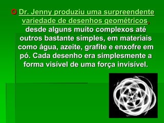 O Dr. Jenny produziu uma surpreendente
variedade de desenhos geométricos,
desde alguns muito complexos até
outros bastante simples, em materiais
como água, azeite, grafite e enxofre em
pó. Cada desenho era simplesmente a
forma visível de uma força invisível.
 