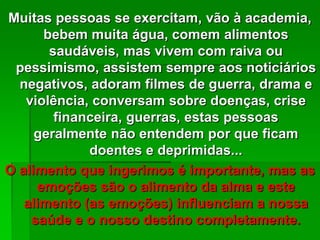 Muitas pessoas se exercitam, vão à academia,
bebem muita água, comem alimentos
saudáveis, mas vivem com raiva ou
pessimismo, assistem sempre aos noticiários
negativos, adoram filmes de guerra, drama e
violência, conversam sobre doenças, crise
financeira, guerras, estas pessoas
geralmente não entendem por que ficam
doentes e deprimidas...
O alimento que ingerimos é importante, mas as
emoções são o alimento da alma e este
alimento (as emoções) influenciam a nossa
saúde e o nosso destino completamente.
 
