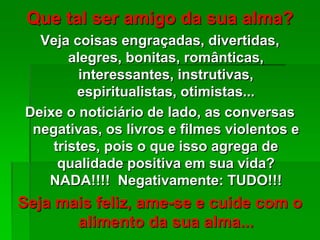 Que tal ser amigo da sua alma?
Veja coisas engraçadas, divertidas,
alegres, bonitas, românticas,
interessantes, instrutivas,
espiritualistas, otimistas...
Deixe o noticiário de lado, as conversas
negativas, os livros e filmes violentos e
tristes, pois o que isso agrega de
qualidade positiva em sua vida?
NADA!!!! Negativamente: TUDO!!!
Seja mais feliz, ame-se e cuide com o
alimento da sua alma...
 