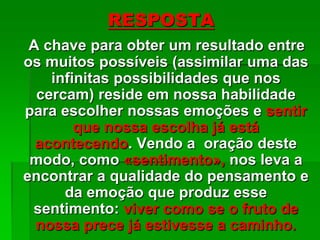 RESPOSTA
A chave para obter um resultado entre
os muitos possíveis (assimilar uma das
infinitas possibilidades que nos
cercam) reside em nossa habilidade
para escolher nossas emoções e sentir
que nossa escolha já está
acontecendo. Vendo a oração deste
modo, como «sentimento», nos leva a
encontrar a qualidade do pensamento e
da emoção que produz esse
sentimento: viver como se o fruto de
nossa prece já estivesse a caminho.
 
