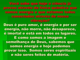 Você sabe que hoje a ciência já
provou através da física quântica que
somos energia e que estamos todos
conectados através de nossa
vibração?
Deus é puro amor, é energia e por ser
energia, não morre, não desaparece,
é imortal e está em todos os lugares.
E como somos a imagem e
semelhança de Deus, sabemos que
somos energia e hoje podemos
provar isso. Somos seres espirituais
e não seres feitos de matéria.
 