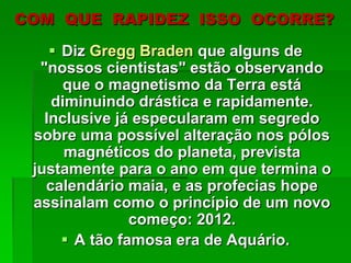 COM QUE RAPIDEZ ISSO OCORRE?
 Diz Gregg Braden que alguns de
"nossos cientistas" estão observando
que o magnetismo da Terra está
diminuindo drástica e rapidamente.
Inclusive já especularam em segredo
sobre uma possível alteração nos pólos
magnéticos do planeta, prevista
justamente para o ano em que termina o
calendário maia, e as profecias hope
assinalam como o princípio de um novo
começo: 2012.
 A tão famosa era de Aquário.
 