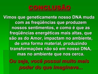 Vimos que geneticamente nosso DNA muda
com as freqüências que produzem
nossos sentimentos, e como é que as
freqüências energéticas mais altas, que
são as do Amor, impactam no ambiente,
de uma forma material, produzindo
transformações não só em nosso DNA,
mas no ambiente que nos cerca.
Ou seja, você possui muito mais
poder do que imaginava...
CONCLUSÃO
 