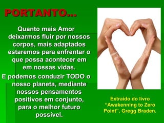 PORTANTO…
Quanto mais Amor
deixarmos fluir por nossos
corpos, mais adaptados
estaremos para enfrentar o
que possa acontecer em
em nossas vidas.
E podemos conduzir TODO o
nosso planeta, mediante
nossos pensamentos
positivos em conjunto,
para o melhor futuro
possível.
Extraído do livro
“Awakenning to Zero
Point”, Gregg Braden.
 
